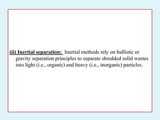 (ii) Inertial separation: Inertial methods rely on ballistic or
gravity separation principles to separate shredded solid wastes
into light (i.e., organic) and heavy (i.e., inorganic) particles.
 