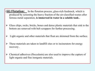 (iii) Flotation: In the flotation process, glass-rich feedstock, which is
produced by screening the heavy fraction of the air-classified wastes after
ferrous metal separation, is immersed in water in a soluble tank .
 Glass chips, rocks, bricks, bones and dense plastic materials that sink to the
bottom are removed with belt scrappers for further processing.
 Light organic and other materials that float are skimmed from the surface.
 These materials are taken to landfill sites or to incinerators for energy
recovery .
 Chemical adhesives (flocculants) are also used to improve the capture of
light organic and fine inorganic materials.
 