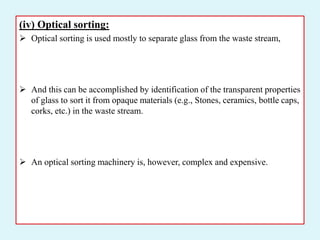(iv) Optical sorting:
 Optical sorting is used mostly to separate glass from the waste stream,
 And this can be accomplished by identification of the transparent properties
of glass to sort it from opaque materials (e.g., Stones, ceramics, bottle caps,
corks, etc.) in the waste stream.
 An optical sorting machinery is, however, complex and expensive.
 