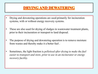 DRYING AND DEWATERING
• Drying and dewatering operations are used primarily for incineration
systems, with or without energy recovery systems.
• These are also used for drying of sludges in wastewater treatment plants,
prior to their incineration or transport to land disposal.
• The purpose of drying and dewatering operation is to remove moisture
from wastes and thereby make it a better fuel .
• Sometimes, the light fraction is pelletised after drying to make the fuel
easier to transport and store, prior to use in an incinerator or energy
recovery facility.
 