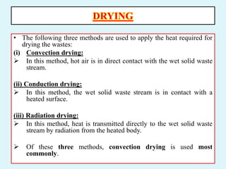 DRYING
• The following three methods are used to apply the heat required for
drying the wastes:
(i) Convection drying:
 In this method, hot air is in direct contact with the wet solid waste
stream.
(ii) Conduction drying:
 In this method, the wet solid waste stream is in contact with a
heated surface.
(iii) Radiation drying:
 In this method, heat is transmitted directly to the wet solid waste
stream by radiation from the heated body.
 Of these three methods, convection drying is used most
commonly.
 