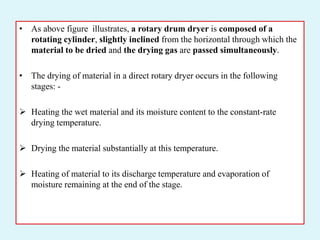 • As above figure illustrates, a rotary drum dryer is composed of a
rotating cylinder, slightly inclined from the horizontal through which the
material to be dried and the drying gas are passed simultaneously.
• The drying of material in a direct rotary dryer occurs in the following
stages: -
 Heating the wet material and its moisture content to the constant-rate
drying temperature.
 Drying the material substantially at this temperature.
 Heating of material to its discharge temperature and evaporation of
moisture remaining at the end of the stage.
 