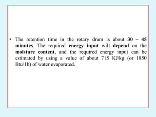 • The retention time in the rotary drum is about 30 – 45
minutes. The required energy input will depend on the
moisture content, and the required energy input can be
estimated by using a value of about 715 KJ/kg (or 1850
Btu/1b) of water evaporated.
 