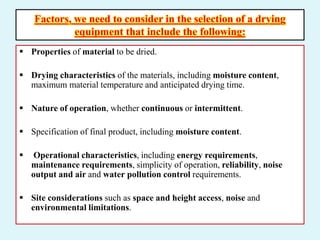 Factors, we need to consider in the selection of a drying
equipment that include the following:
 Properties of material to be dried.
 Drying characteristics of the materials, including moisture content,
maximum material temperature and anticipated drying time.
 Nature of operation, whether continuous or intermittent.
 Specification of final product, including moisture content.
 Operational characteristics, including energy requirements,
maintenance requirements, simplicity of operation, reliability, noise
output and air and water pollution control requirements.
 Site considerations such as space and height access, noise and
environmental limitations.
 