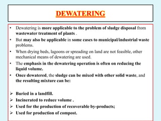 DEWATERING
• Dewatering is more applicable to the problem of sludge disposal from
wastewater treatment of plants .
• But may also be applicable in some cases to municipal/industrial waste
problems.
• When drying beds, lagoons or spreading on land are not feasible, other
mechanical means of dewatering are used.
• The emphasis in the dewatering operation is often on reducing the
liquid volume.
• Once dewatered, the sludge can be mixed with other solid waste, and
the resulting mixture can be:
 Buried in a landfill.
 Incinerated to reduce volume .
 Used for the production of recoverable by-products;
 Used for production of compost.
 