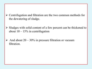  Centrifugation and filtration are the two common methods for
the dewatering of sludge.
 Sludges with solid content of a few percent can be thickened to
about 10 – 15% in centrifugation
 And about 20 – 30% in pressure filtration or vacuum
filtration.
 