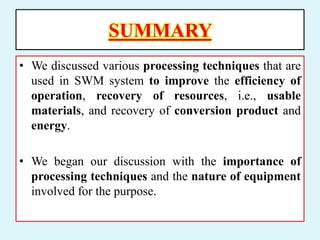 SUMMARY
• We discussed various processing techniques that are
used in SWM system to improve the efficiency of
operation, recovery of resources, i.e., usable
materials, and recovery of conversion product and
energy.
• We began our discussion with the importance of
processing techniques and the nature of equipment
involved for the purpose.
 