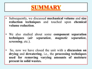 SUMMARY
• Subsequently, we discussed mechanical volume and size
reduction techniques and touched upon chemical
volume reduction.
• We also studied about some component separation
techniques (air separation, magnetic separation,
screening, etc.).
• So, now we have closed the unit with a discussion on
drying and dewatering, i.e., the processing techniques
used for removing varying amounts of moisture
present in solid wastes.
 