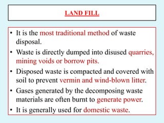 LAND FILL
• It is the most traditional method of waste
disposal.
• Waste is directly dumped into disused quarries,
mining voids or borrow pits.
• Disposed waste is compacted and covered with
soil to prevent vermin and wind-blown litter.
• Gases generated by the decomposing waste
materials are often burnt to generate power.
• It is generally used for domestic waste.
 
