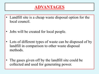 ADVANTAGES
• Landfill site is a cheap waste disposal option for the
local council.
• Jobs will be created for local people.
• Lots of different types of waste can be disposed of by
landfill in comparison to other waste disposal
methods.
• The gases given off by the landfill site could be
collected and used for generating power.
 