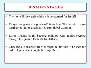 DISADVANTAGES
• The site will look ugly while it is being used for landfill.
• Dangerous gases are given off from landfill sites that cause
local air pollution and contribute to global warming.
• Local streams could become polluted with toxins seeping
through the ground from the landfill site.
• Once the site has been filled it might not be able to be used for
redevelopment as it might be too polluted.
 