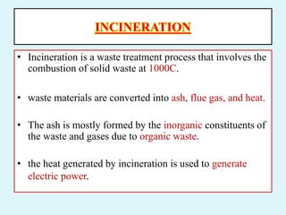 INCINERATION
• Incineration is a waste treatment process that involves the
combustion of solid waste at 1000C.
• waste materials are converted into ash, flue gas, and heat.
• The ash is mostly formed by the inorganic constituents of
the waste and gases due to organic waste.
• the heat generated by incineration is used to generate
electric power.
 