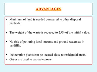 ADVANTAGES
• Minimum of land is needed compared to other disposal
methods.
• The weight of the waste is reduced to 25% of the initial value.
• No risk of polluting local streams and ground waters as in
landfills.
• Incineration plants can be located close to residential areas.
• Gases are used to generate power.
 