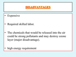DISADVANTAGES
• Expensive
• Required skilled labor.
• The chemicals that would be released into the air
could be strong pollutants and may destroy ozone
layer (major disadvantage).
• high energy requirement
 