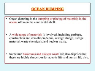 OCEAN DUMPING
• Ocean dumping is the dumping or placing of materials in the
ocean, often on the continental shelf.
• A wide range of materials is involved, including garbage,
construction and demolition debris, sewage sludge, dredge
material, waste chemicals, and nuclear waste.
• Sometime hazardous and nuclear waste are also disposed but
these are highly dangerous for aquatic life and human life also.
 