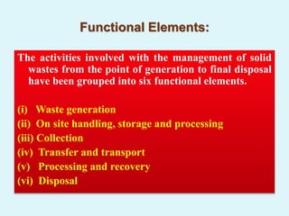 Functional Elements:
The activities involved with the management of solid
wastes from the point of generation to final disposal
have been grouped into six functional elements.
(i) Waste generation
(ii) On site handling, storage and processing
(iii) Collection
(iv) Transfer and transport
(v) Processing and recovery
(vi) Disposal
 