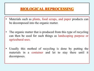 BIOLOGICAL REPROCESSING
• Materials such as plants, food scraps, and paper products can
be decomposed into the organic matter.
• The organic matter that is produced from this type of recycling
can then be used for such things as landscaping purpose or
agricultural uses.
• Usually this method of recycling is done by putting the
materials in a container and let to stay there until it
decomposes.
 