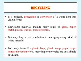 RECYCLING
• It is basically processing or conversion of a waste item into
usable forms.
• Recyclable materials include many kinds of glass, paper,
metal, plastic, textiles, and electronics.
• But recycling is not a solution to managing every kind of
waste material.
• For many items like plastic bags, plastic wrap, yogurt cups,
margarine container etc. recycling technologies are unavailable
or unsafe.
 