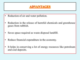 ADVANTAGES
• Reduction of air and water pollution.
• Reduction in the release of harmful chemicals and greenhouse
gases from rubbish.
• Saves space required as waste disposal landfill.
• Reduce financial expenditure in the economy.
• It helps in conserving a lot of energy resources like petroleum
and coal deposits.
 
