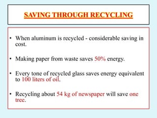 SAVING THROUGH RECYCLING
• When aluminum is recycled - considerable saving in
cost.
• Making paper from waste saves 50% energy.
• Every tone of recycled glass saves energy equivalent
to 100 liters of oil.
• Recycling about 54 kg of newspaper will save one
tree.
 