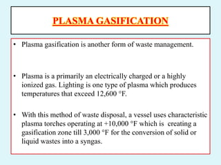 PLASMA GASIFICATION
• Plasma gasification is another form of waste management.
• Plasma is a primarily an electrically charged or a highly
ionized gas. Lighting is one type of plasma which produces
temperatures that exceed 12,600 °F.
• With this method of waste disposal, a vessel uses characteristic
plasma torches operating at +10,000 °F which is creating a
gasification zone till 3,000 °F for the conversion of solid or
liquid wastes into a syngas.
 