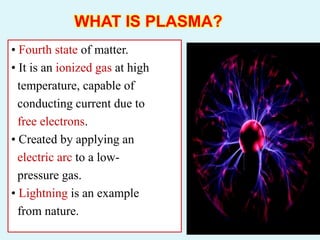 WHAT IS PLASMA?
• Fourth state of matter.
• It is an ionized gas at high
temperature, capable of
conducting current due to
free electrons.
• Created by applying an
electric arc to a low-
pressure gas.
• Lightning is an example
from nature.
 