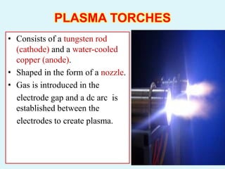 PLASMA TORCHES
• Consists of a tungsten rod
(cathode) and a water-cooled
copper (anode).
• Shaped in the form of a nozzle.
• Gas is introduced in the
electrode gap and a dc arc is
established between the
electrodes to create plasma.
 