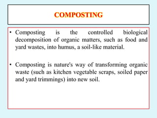 COMPOSTING
• Composting is the controlled biological
decomposition of organic matters, such as food and
yard wastes, into humus, a soil-like material.
• Composting is nature's way of transforming organic
waste (such as kitchen vegetable scraps, soiled paper
and yard trimmings) into new soil.
 