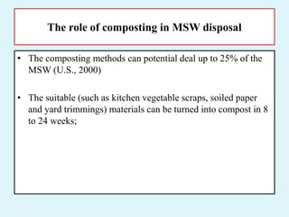 The role of composting in MSW disposal
• The composting methods can potential deal up to 25% of the
MSW (U.S., 2000)
• The suitable (such as kitchen vegetable scraps, soiled paper
and yard trimmings) materials can be turned into compost in 8
to 24 weeks;
 