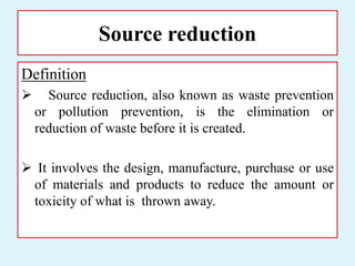 Source reduction
Definition
 Source reduction, also known as waste prevention
or pollution prevention, is the elimination or
reduction of waste before it is created.
 It involves the design, manufacture, purchase or use
of materials and products to reduce the amount or
toxicity of what is thrown away.
 