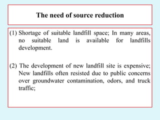 The need of source reduction
(1) Shortage of suitable landfill space; In many areas,
no suitable land is available for landfills
development.
(2) The development of new landfill site is expensive;
New landfills often resisted due to public concerns
over groundwater contamination, odors, and truck
traffic;
 