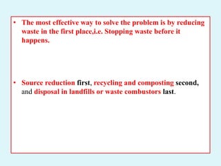 • The most effective way to solve the problem is by reducing
waste in the first place,i.e. Stopping waste before it
happens.
• Source reduction first, recycling and composting second,
and disposal in landfills or waste combustors last.
 