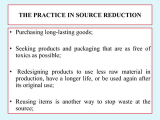 THE PRACTICE IN SOURCE REDUCTION
• Purchasing long-lasting goods;
• Seeking products and packaging that are as free of
toxics as possible;
• Redesigning products to use less raw material in
production, have a longer life, or be used again after
its original use;
• Reusing items is another way to stop waste at the
source;
 