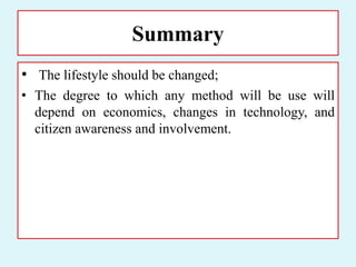 Summary
• The lifestyle should be changed;
• The degree to which any method will be use will
depend on economics, changes in technology, and
citizen awareness and involvement.
 
