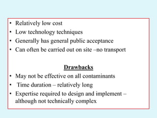 • Relatively low cost
• Low technology techniques
• Generally has general public acceptance
• Can often be carried out on site –no transport
Drawbacks
• May not be effective on all contaminants
• Time duration – relatively long
• Expertise required to design and implement –
although not technically complex
 