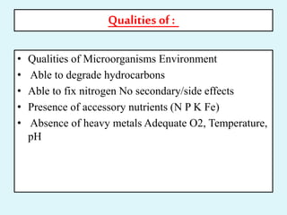 Qualities of :
• Qualities of Microorganisms Environment
• Able to degrade hydrocarbons
• Able to fix nitrogen No secondary/side effects
• Presence of accessory nutrients (N P K Fe)
• Absence of heavy metals Adequate O2, Temperature,
pH
 