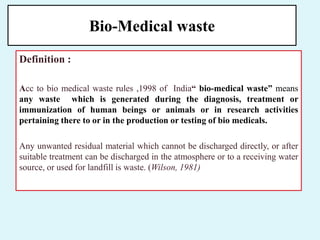 Bio-Medical waste
Definition :
Acc to bio medical waste rules ,1998 of India“ bio-medical waste” means
any waste which is generated during the diagnosis, treatment or
immunization of human beings or animals or in research activities
pertaining there to or in the production or testing of bio medicals.
Any unwanted residual material which cannot be discharged directly, or after
suitable treatment can be discharged in the atmosphere or to a receiving water
source, or used for landfill is waste. (Wilson, 1981)
 