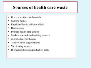Sources of health care waste
 Government/private hospitals
 Nursing homes
 Physician/dentist office or clinic
 Dispensaries
 Primary health care centers
 Medical research and training centers
 animal./slaughter houses
 labs/research organizations
 Vaccinating centers
 Bio tech institutions/production units
 