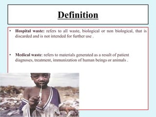 Definition
• Hospital waste: refers to all waste, biological or non biological, that is
discarded and is not intended for further use .
• Medical waste: refers to materials generated as a result of patient
diagnoses, treatment, immunization of human beings or animals .
 