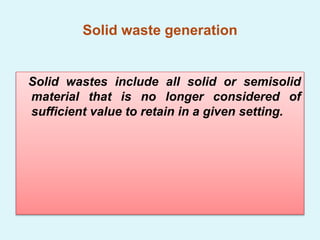 Solid waste generation
Solid wastes include all solid or semisolid
material that is no longer considered of
sufficient value to retain in a given setting.
 