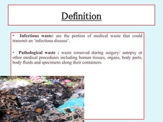Definition
• Infectious waste: are the portion of medical waste that could
transmit an ‘infectious disease’.
• Pathological waste : waste removed during surgery/ autopsy or
other medical procedures including human tissues, organs, body parts,
body fluids and specimens along their containers.
 