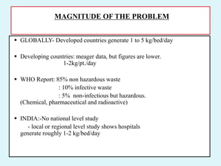 MAGNITUDE OF THE PROBLEM
 GLOBALLY- Developed countries generate 1 to 5 kg/bed/day
 Developing countries: meager data, but figures are lower.
1-2kg/pt./day
 WHO Report: 85% non hazardous waste
: 10% infective waste
: 5% non-infectious but hazardous.
(Chemical, pharmaceutical and radioactive)
 INDIA:-No national level study
- local or regional level study shows hospitals
generate roughly 1-2 kg/bed/day
 