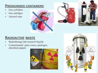 PRESSURIZED CONTAINERS
 Gas cylinders
 Gas catridges
 Aerosol cans
RADIOACTIVE WASTE
 Radiotherapy/lab research liquids
 Contaminated glass wares, packages,
absorbent papers
 