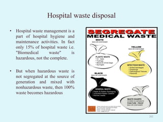 Hospital waste disposal
202
• Hospital waste management is a
part of hospital hygiene and
maintenance activities. In fact
only 15% of hospital waste i.e.
"Biomedical waste" is
hazardous, not the complete.
• But when hazardous waste is
not segregated at the source of
generation and mixed with
nonhazardous waste, then 100%
waste becomes hazardous
 