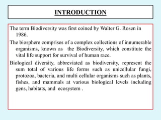 INTRODUCTION
The term Biodiversity was first coined by Walter G. Rosen in
1986.
The biosphere comprises of a complex collections of innumerable
organisms, known as the Biodiversity, which constitute the
vital life support for survival of human race.
Biological diversity, abbreviated as biodiversity, represent the
sum total of various life forms such as unicellular fungi,
protozoa, bacteria, and multi cellular organisms such as plants,
fishes, and mammals at various biological levels including
gens, habitats, and ecosystem .
 