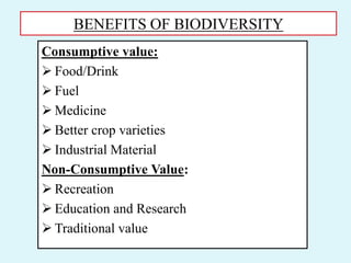 BENEFITS OF BIODIVERSITY
Consumptive value:
 Food/Drink
 Fuel
 Medicine
 Better crop varieties
 Industrial Material
Non-Consumptive Value:
 Recreation
 Education and Research
 Traditional value
 