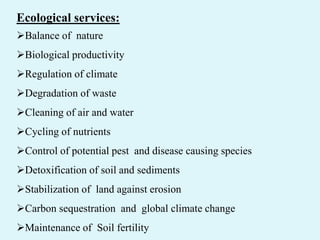 Ecological services:
Balance of nature
Biological productivity
Regulation of climate
Degradation of waste
Cleaning of air and water
Cycling of nutrients
Control of potential pest and disease causing species
Detoxification of soil and sediments
Stabilization of land against erosion
Carbon sequestration and global climate change
Maintenance of Soil fertility
 