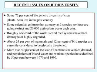 RECENT ISSUES ON BIODIVERSITY
 Some 75 per cent of the genetic diversity of crop
plants been lost in the past century.
 Some scientists estimate that as many as 3 species per hour are
going extinct and 20,000 extinctions occur each year.
 Roughly one-third of the world’s coral reef systems have been
destroyed or highly degraded.
 About 24 per cent of mammals and 12 per cent of bird species are
currently considered to be globally threatened.
 More than 50 per cent of the world’s wetlands have been drained,
and populations of inland water and wetland species have declined
by 50per cent between 1970 and 1999.
 