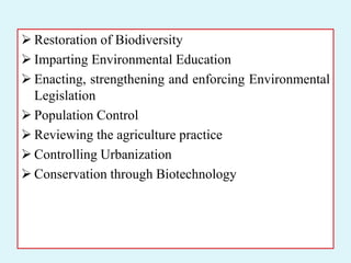  Restoration of Biodiversity
 Imparting Environmental Education
 Enacting, strengthening and enforcing Environmental
Legislation
 Population Control
 Reviewing the agriculture practice
 Controlling Urbanization
 Conservation through Biotechnology
 
