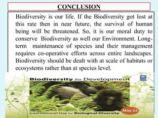 CONCLUSION
Biodiversity is our life. If the Biodiversity got lost at
this rate then in near future, the survival of human
being will be threatened. So, it is our moral duty to
conserve Biodiversity as well our Environment. Long-
term maintenance of species and their management
requires co-operative efforts across entire landscapes.
Biodiversity should be dealt with at scale of habitats or
ecosystems rather than at species level.
 